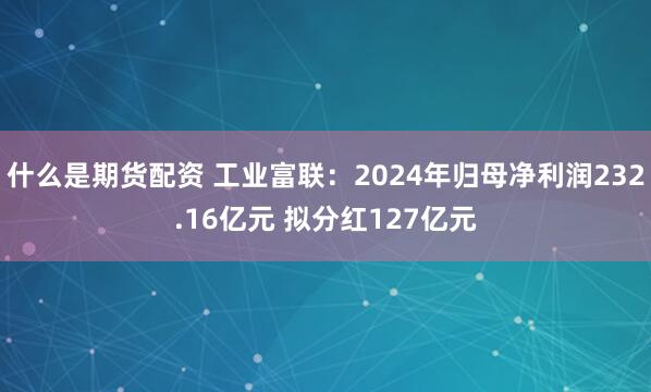 什么是期货配资 工业富联：2024年归母净利润232.16亿元 拟分红127亿元