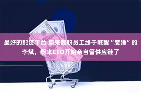 最好的配资平台 蔚来离职员工终于喊醒“装睡”的李斌，蔚来CEO开始亲自管供应链了