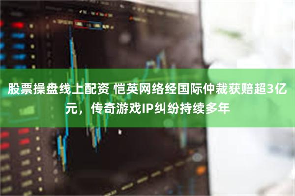 股票操盘线上配资 恺英网络经国际仲裁获赔超3亿元，传奇游戏IP纠纷持续多年