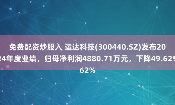 免费配资炒股入 运达科技(300440.SZ)发布2024年度业绩，归母净利润4880.71万元，下降49.62%