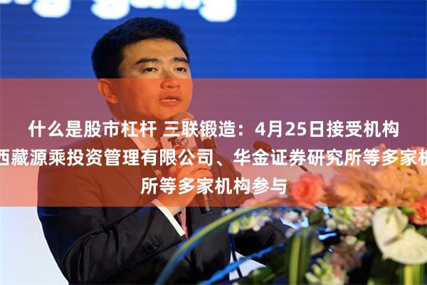什么是股市杠杆 三联锻造：4月25日接受机构调研，西藏源乘投资管理有限公司、华金证券研究所等多家机构参与