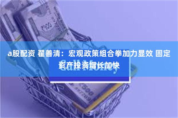 a股配资 翟善清：宏观政策组合拳加力显效 固定资产投资增长加快