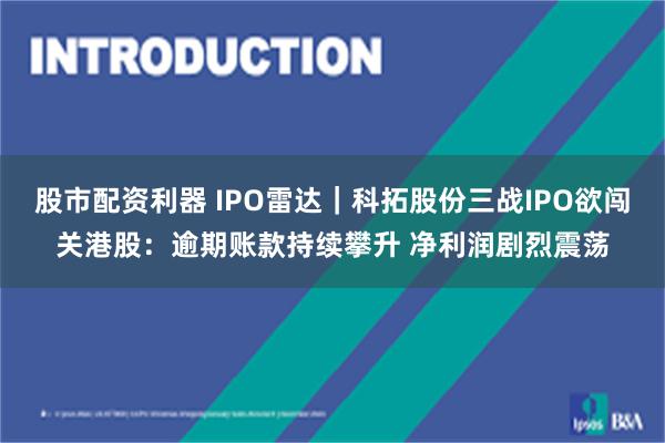 股市配资利器 IPO雷达｜科拓股份三战IPO欲闯关港股：逾期账款持续攀升 净利润剧烈震荡