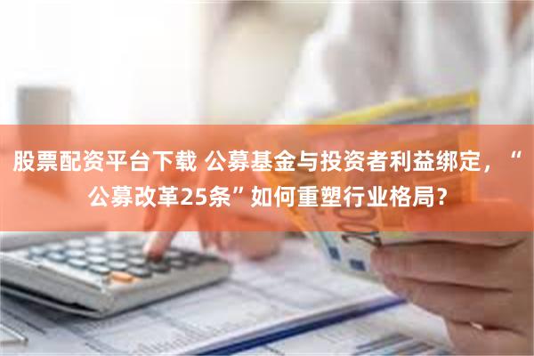 股票配资平台下载 公募基金与投资者利益绑定，“公募改革25条”如何重塑行业格局？