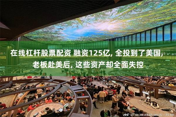 在线杠杆股票配资 融资125亿, 全投到了美国, 老板赴美后, 这些资产却全面失控