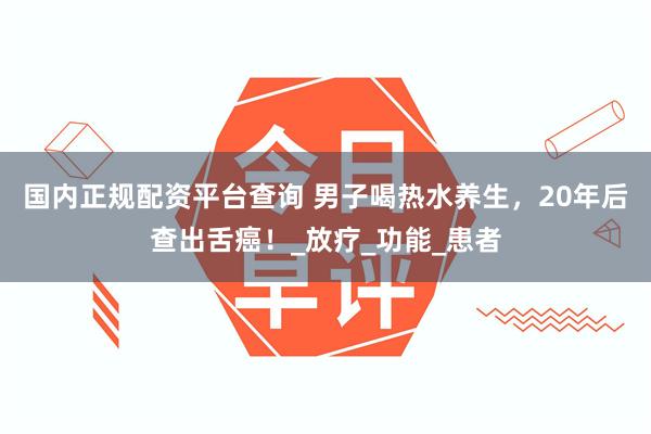 国内正规配资平台查询 男子喝热水养生，20年后查出舌癌！_放疗_功能_患者