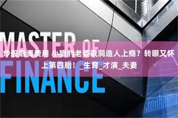 炒股融资费用 小猎豹老婆戳洞造人上瘾？转眼又怀上第四胎！_生育_才演_夫妻