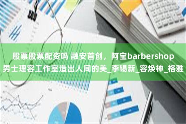 股票股票配资吗 融安首创,阿宝barbershop男士理容工作室造出人间的美_李锡新_容焕神_格雅