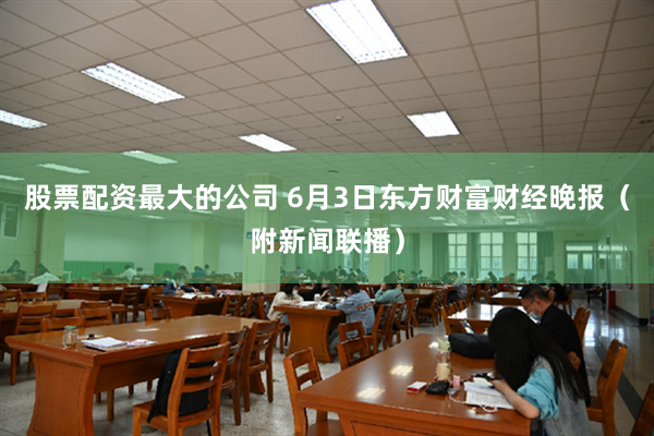 股票配资最大的公司 6月3日东方财富财经晚报（附新闻联播）