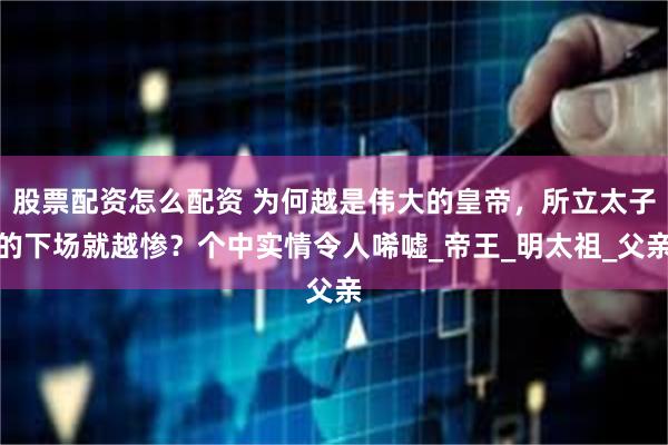 股票配资怎么配资 为何越是伟大的皇帝，所立太子的下场就越惨？个中实情令人唏嘘_帝王_明太祖_父亲