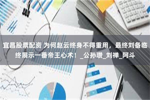 宜昌股票配资 为何赵云终身不得重用，最终刘备临终展示一番帝王心术！_公孙瓒_刘禅_阿斗