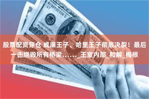 股票配资穿仓 威廉王子、哈里王子彻底决裂！最后一击烧毁所有桥梁……_王室内部_和解_梅根