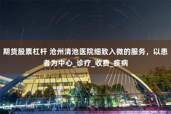 期货股票杠杆 沧州清池医院细致入微的服务，以患者为中心_诊疗_收费_疾病