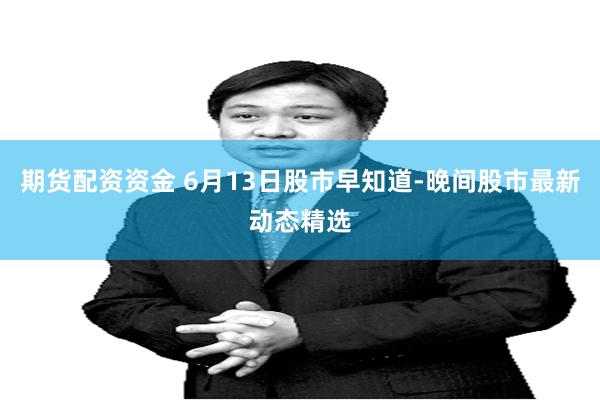 期货配资资金 6月13日股市早知道-晚间股市最新动态精选