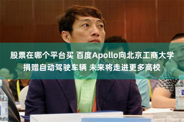 股票在哪个平台买 百度Apollo向北京工商大学捐赠自动驾驶车辆 未来将走进更多高校