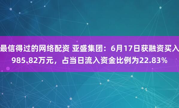 最信得过的网络配资 亚盛集团：6月17日获融资买入985.82万元，占当日流入资金比例为22.83%