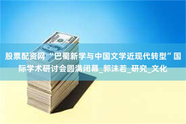 股票配资网 “巴蜀新学与中国文学近现代转型”国际学术研讨会圆满闭幕_郭沫若_研究_文化
