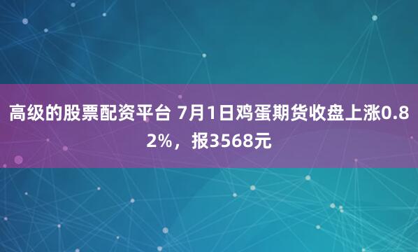 高级的股票配资平台 7月1日鸡蛋期货收盘上涨0.82%，报3568元